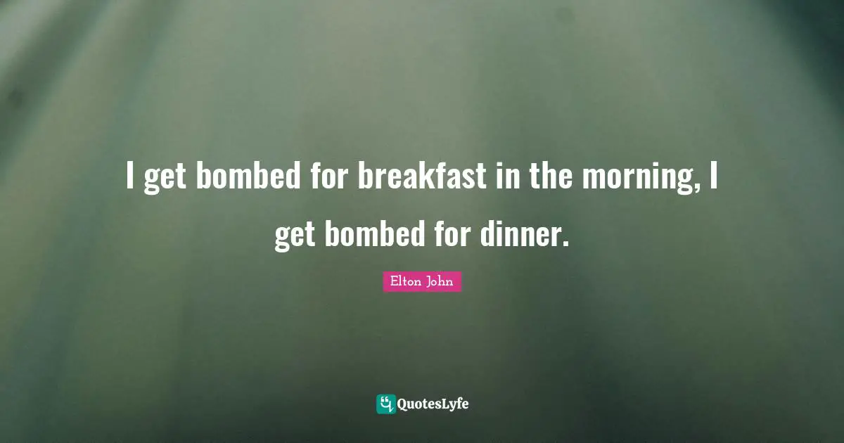 I get bombed for breakfast in the morning, I get bombed for dinner.