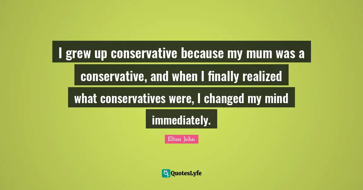 I grew up conservative because my mum was a conservative, and when I finally realized what conservatives were, I changed my mind immediately.