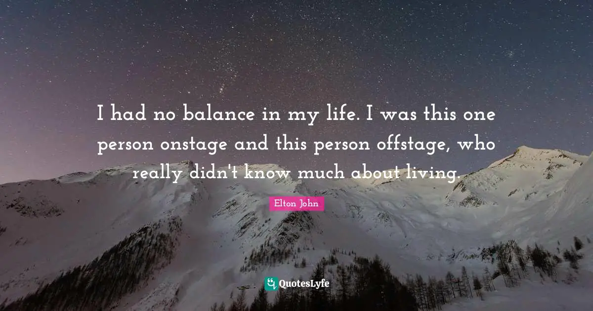 I had no balance in my life. I was this one person onstage and this person offstage, who really didn't know much about living.