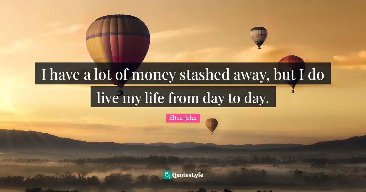 I have a lot of money stashed away, but I do live my life from day to day.
