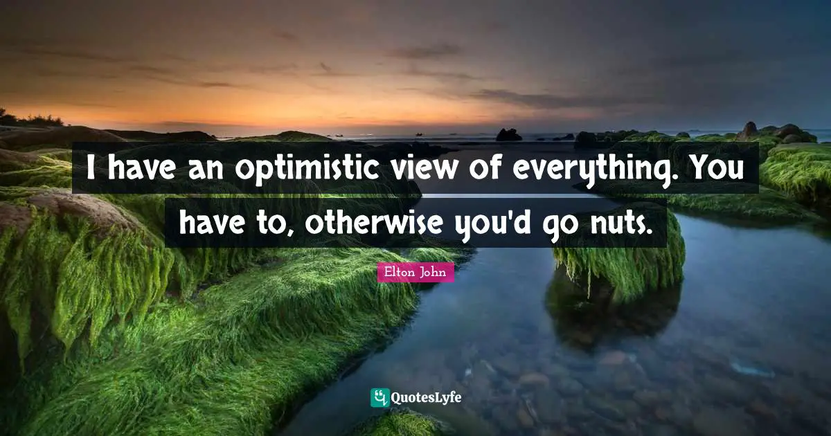 I have an optimistic view of everything. You have to, otherwise you'd go nuts.