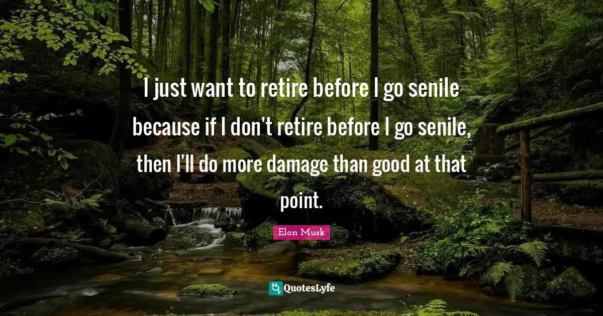 I just want to retire before I go senile because if I don't retire before I go senile, then I'll do more damage than good at that point.