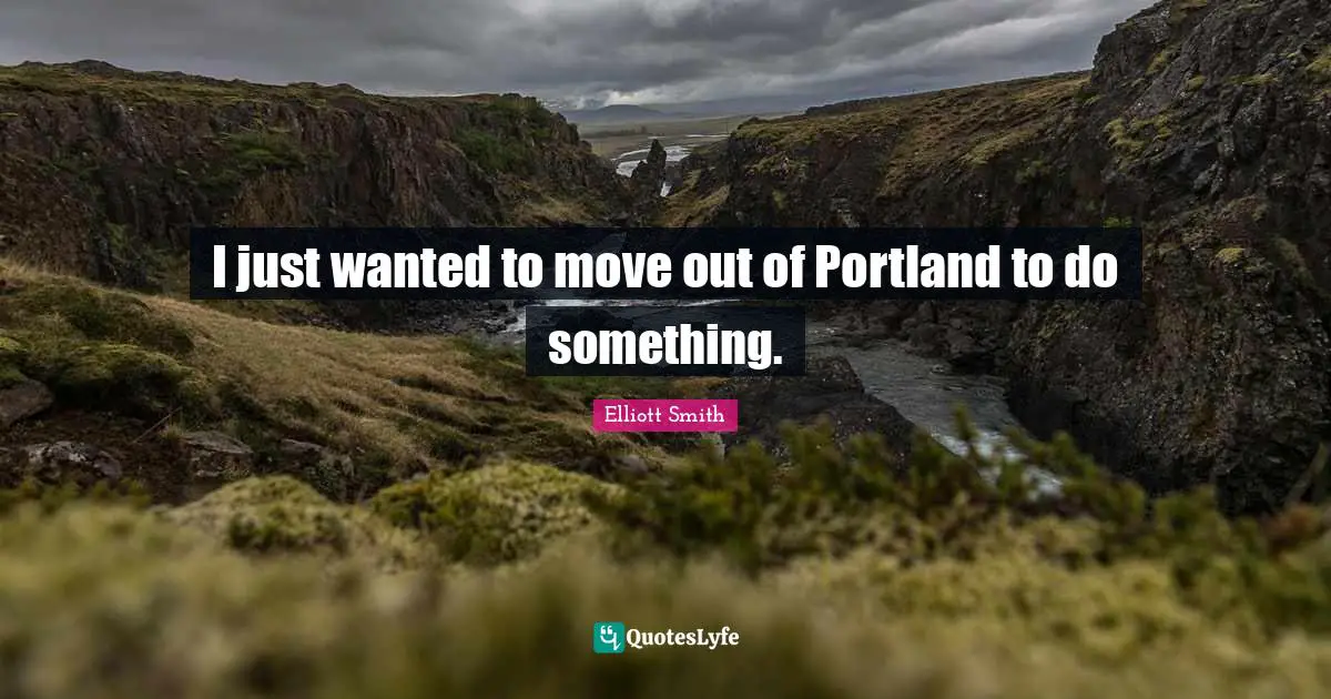 I just wanted to move out of Portland to do something.