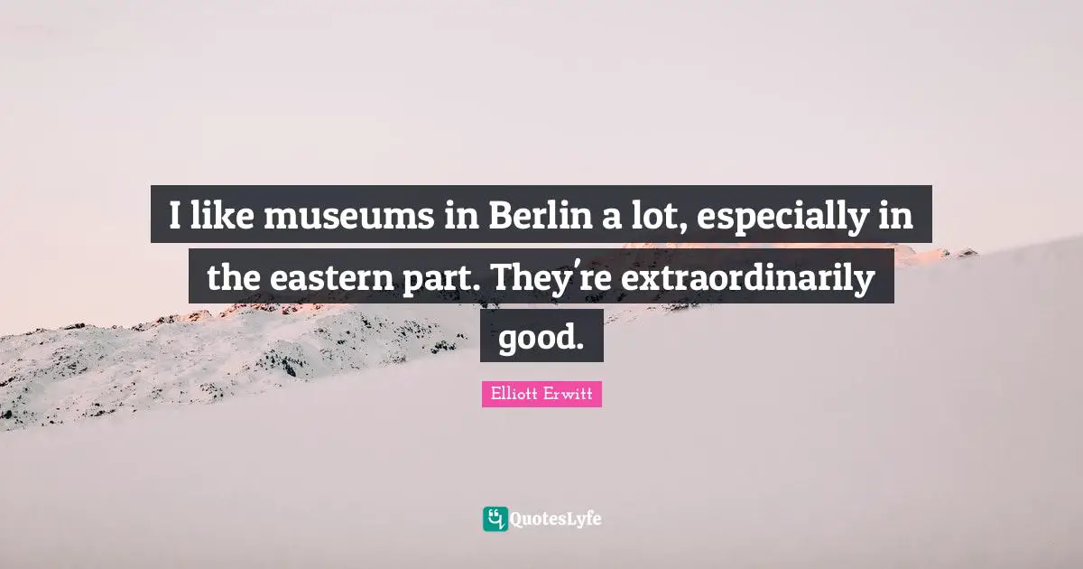 I like museums in Berlin a lot, especially in the eastern part. They're extraordinarily good.