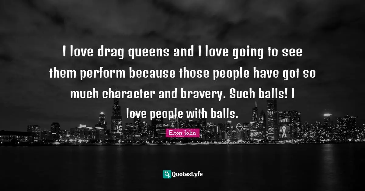 I love drag queens and I love going to see them perform because those people have got so much character and bravery. Such balls! I love people with balls.