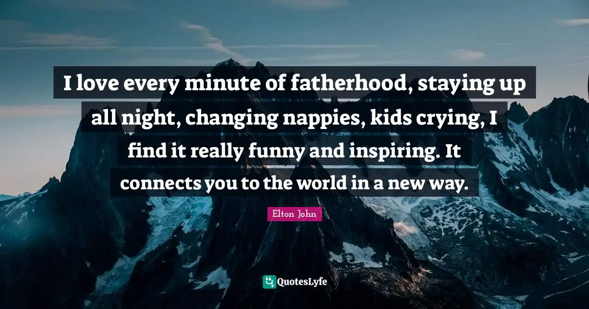 I love every minute of fatherhood, staying up all night, changing nappies, kids crying, I find it really funny and inspiring. It connects you to the world in a new way.