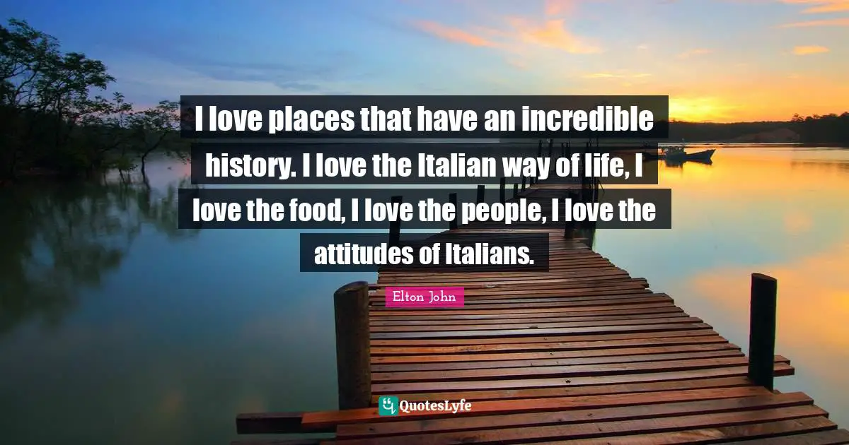 I love places that have an incredible history. I love the Italian way of life, I love the food, I love the people, I love the attitudes of Italians.