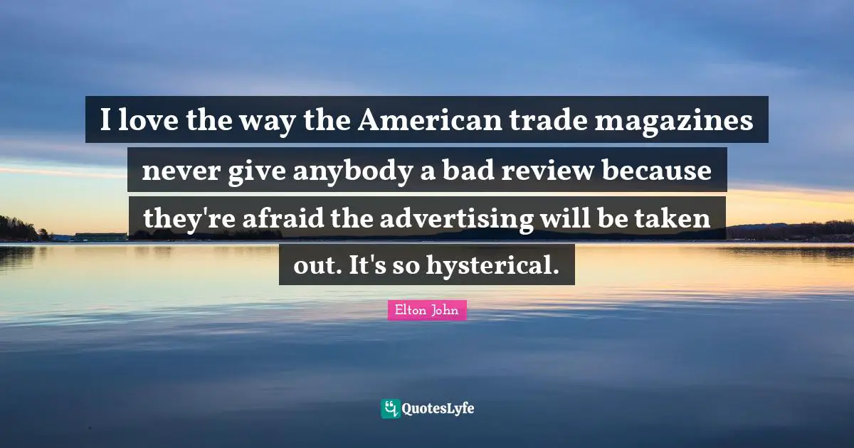 I love the way the American trade magazines never give anybody a bad review because they're afraid the advertising will be taken out. It's so hysterical.