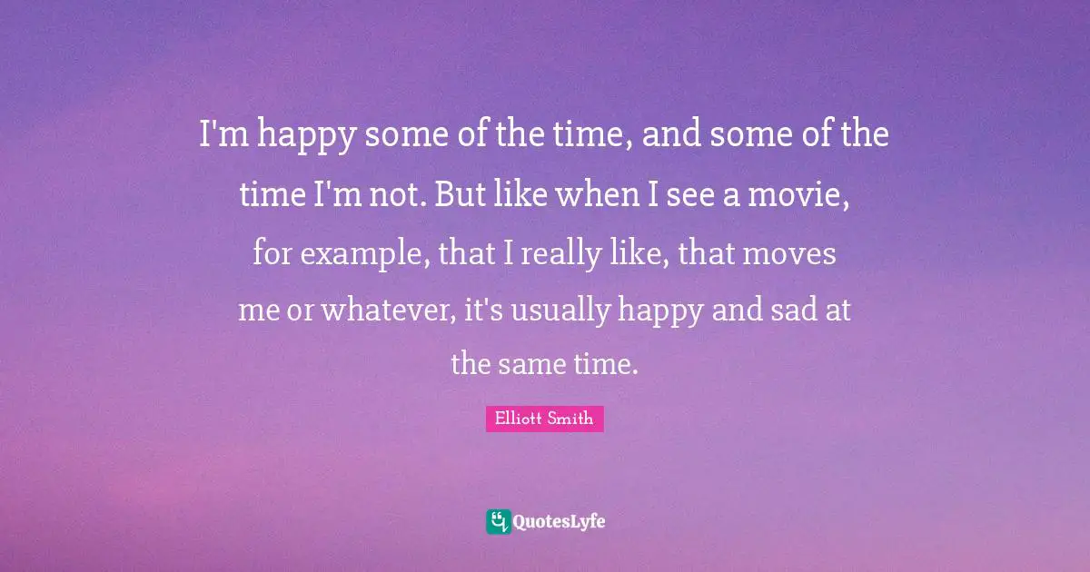 I'm happy some of the time, and some of the time I'm not. But like when I see a movie, for example, that I really like, that moves me or whatever, it's usually happy and sad at the same time.