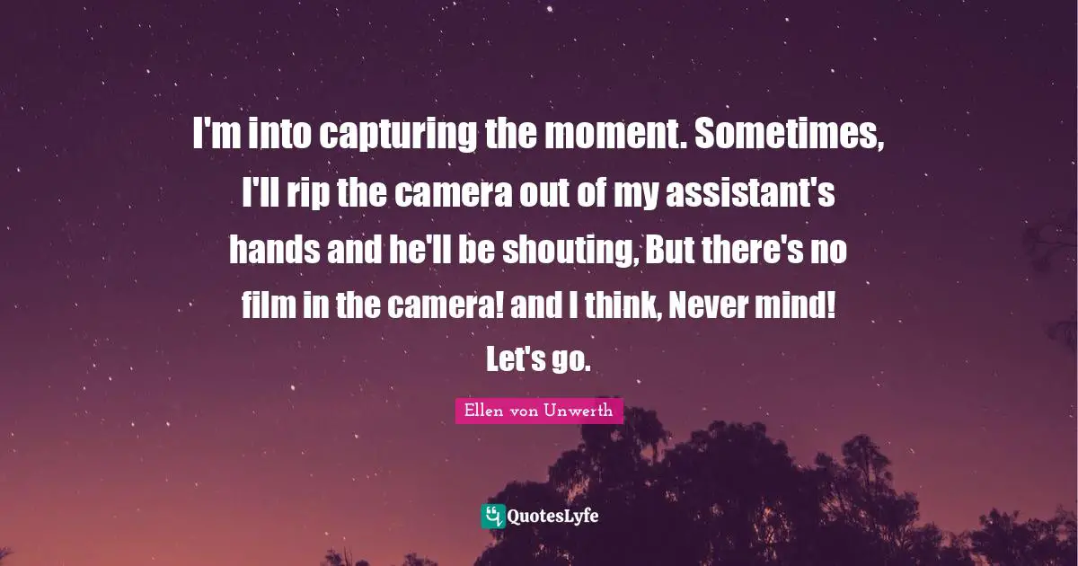 I'm into capturing the moment. Sometimes, I'll rip the camera out of my assistant's hands and he'll be shouting, But there's no film in the camera! and I think, Never mind! Let's go.