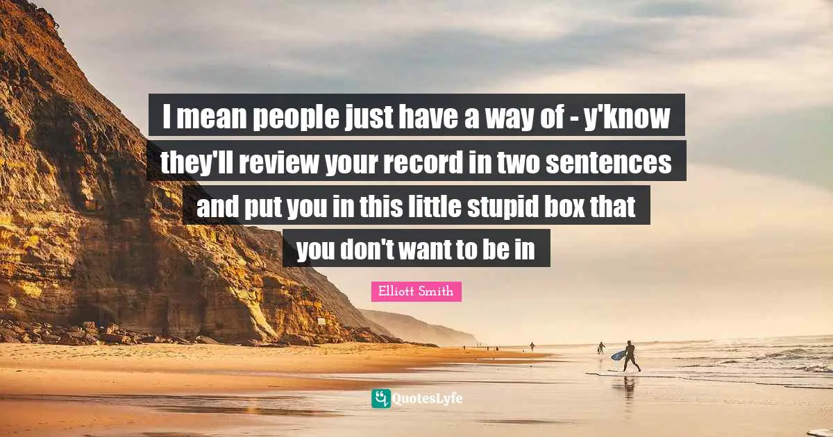 I mean people just have a way of - y'know they'll review your record in two sentences and put you in this little stupid box that you don't want to be in