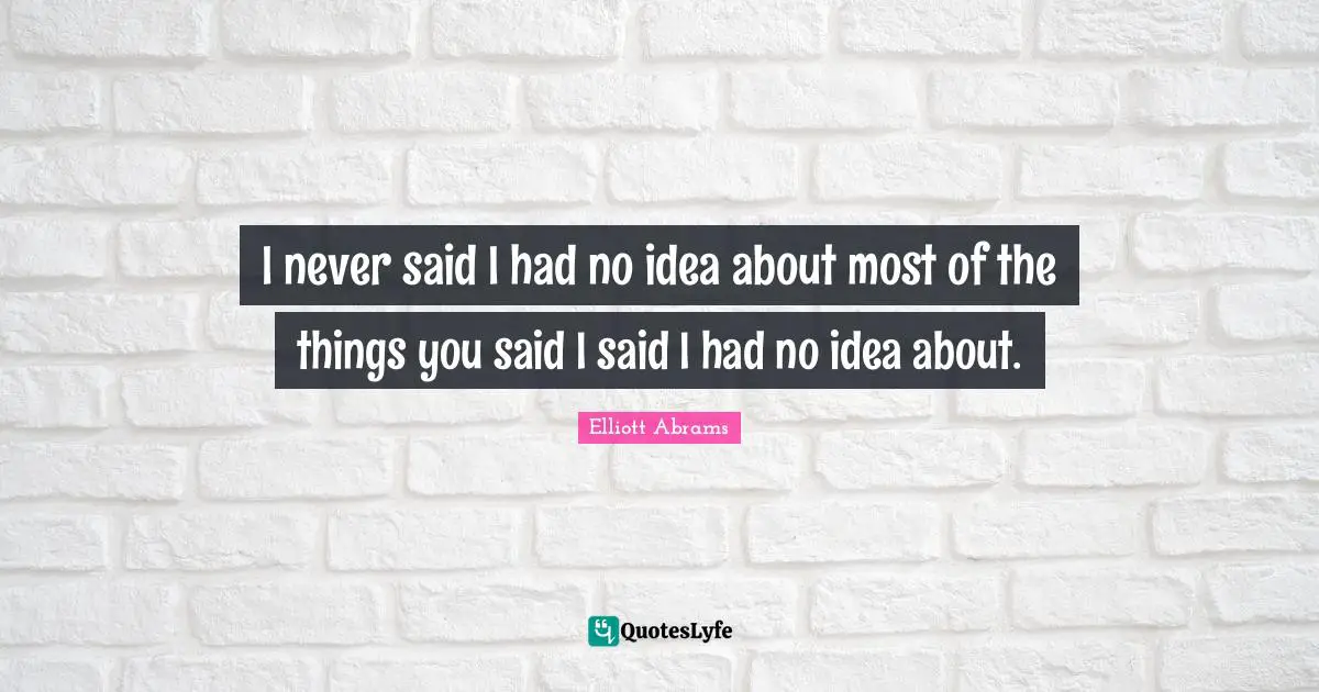I never said I had no idea about most of the things you said I said I had no idea about.