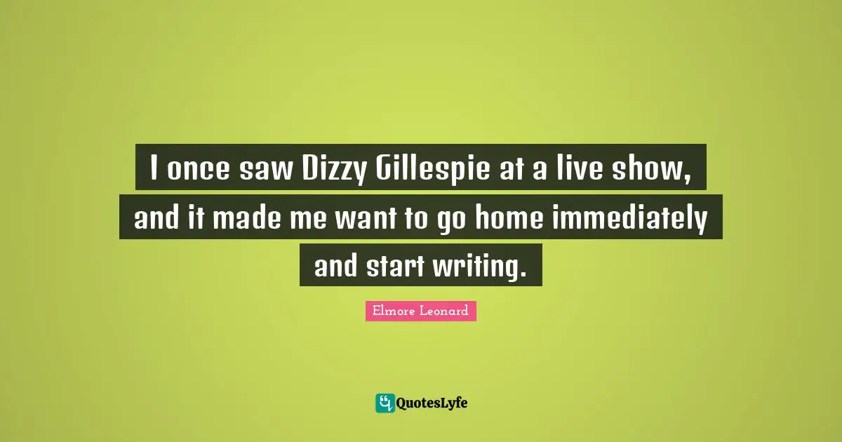 I once saw Dizzy Gillespie at a live show, and it made me want to go home immediately and start writing.