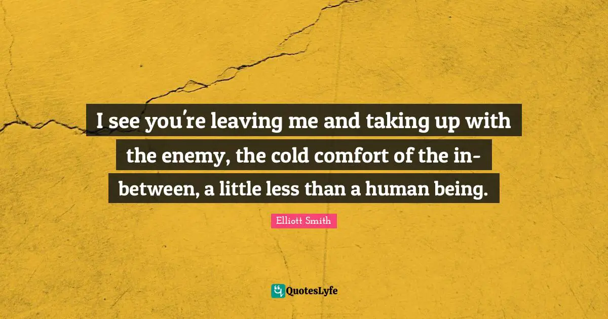I see you're leaving me and taking up with the enemy, the cold comfort of the in-between, a little less than a human being.