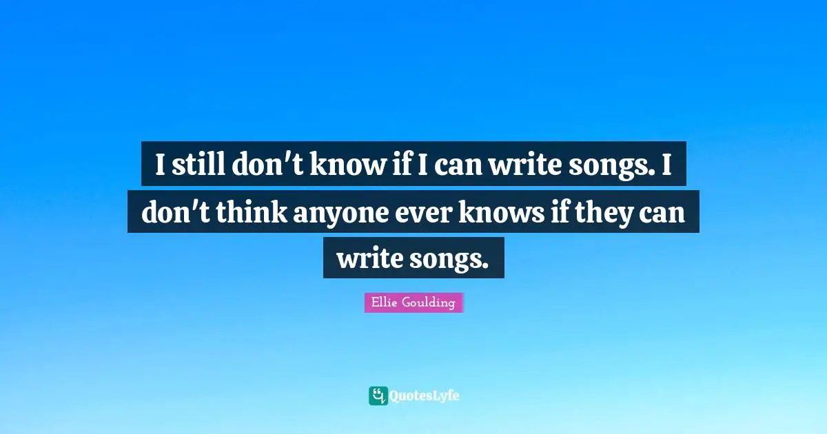 I still don't know if I can write songs. I don't think anyone ever knows if they can write songs.