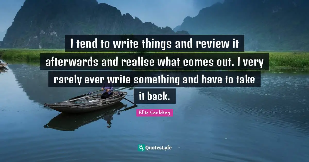I tend to write things and review it afterwards and realise what comes out. I very rarely ever write something and have to take it back.