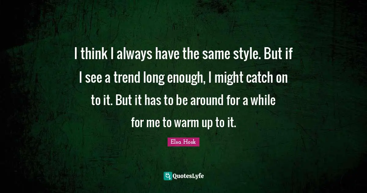 I think I always have the same style. But if I see a trend long enough, I might catch on to it. But it has to be around for a while for me to warm up to it.