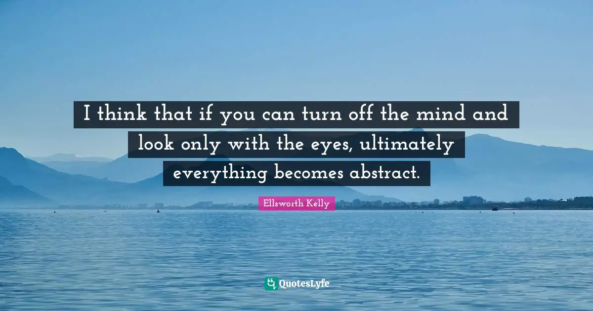 I think that if you can turn off the mind and look only with the eyes, ultimately everything becomes abstract.