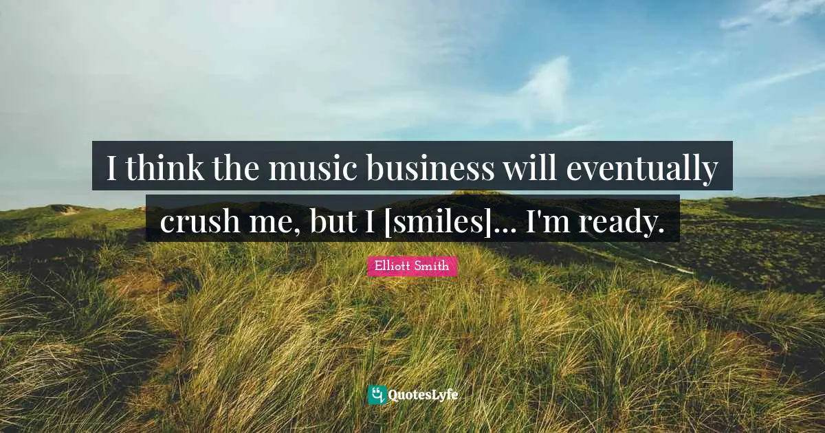 I think the music business will eventually crush me, but I [smiles]... I'm ready.