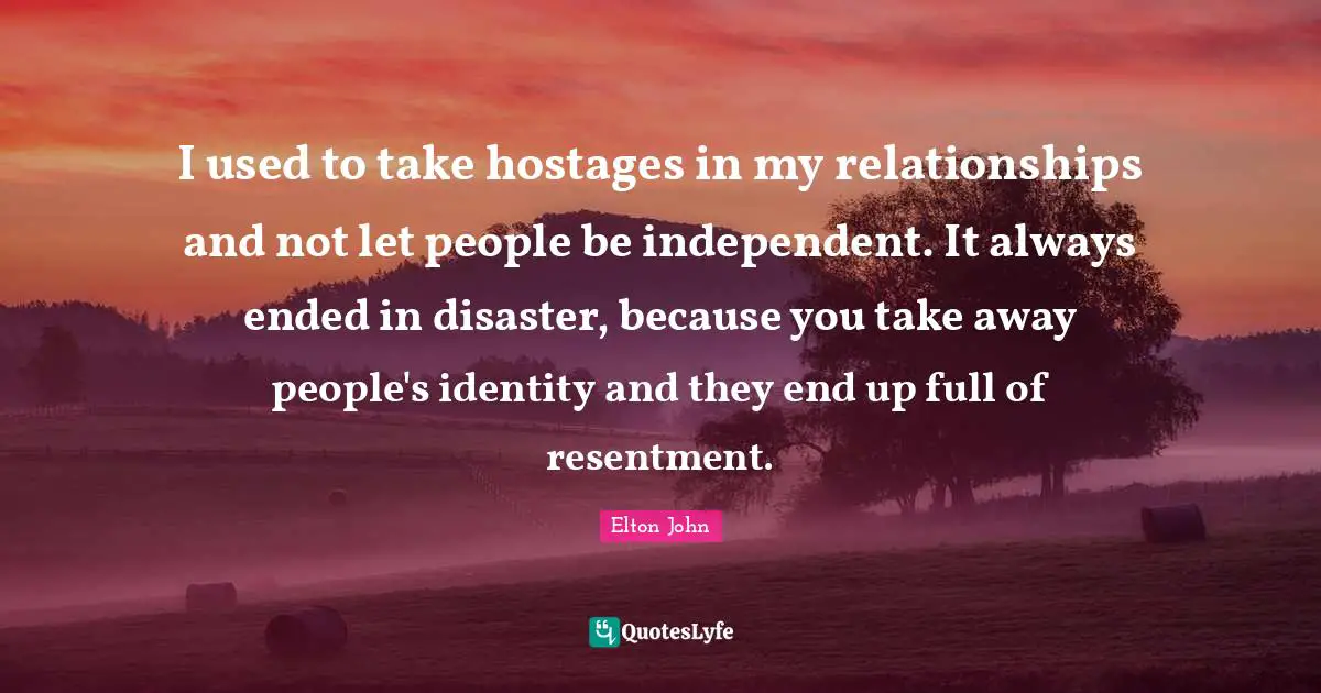 I used to take hostages in my relationships and not let people be independent. It always ended in disaster, because you take away people's identity and they end up full of resentment.
