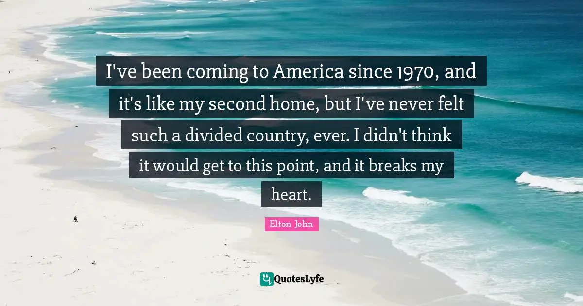 I've been coming to America since 1970, and it's like my second home, but I've never felt such a divided country, ever. I didn't think it would get to this point, and it breaks my heart.