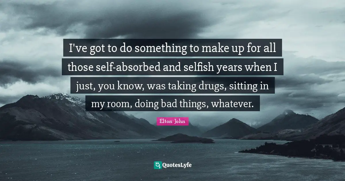 I've got to do something to make up for all those self-absorbed and selfish years when I just, you know, was taking drugs, sitting in my room, doing bad things, whatever.