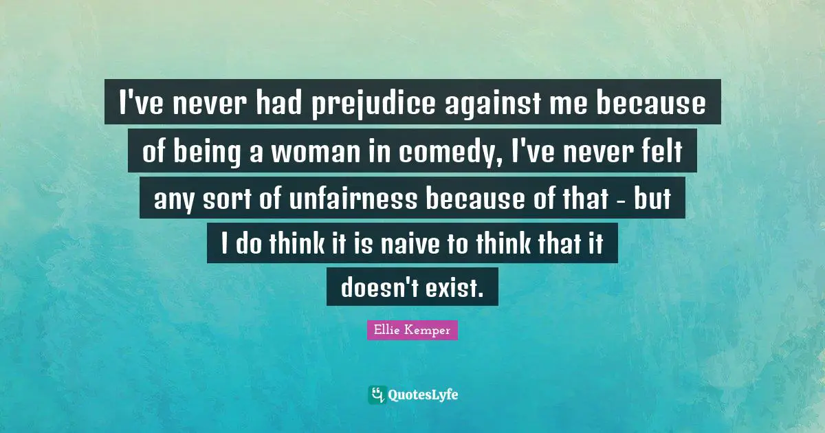 I've never had prejudice against me because of being a woman in comedy, I've never felt any sort of unfairness because of that - but I do think it is naive to think that it doesn't exist.