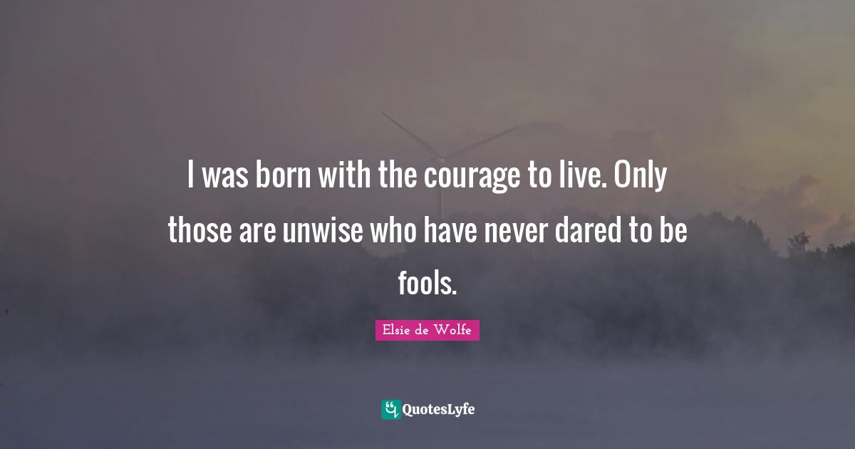 I was born with the courage to live. Only those are unwise who have never dared to be fools.
