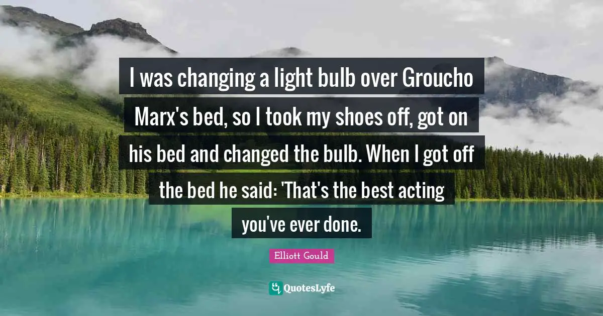 I was changing a light bulb over Groucho Marx's bed, so I took my shoes off, got on his bed and changed the bulb. When I got off the bed he said: 'That's the best acting you've ever done.