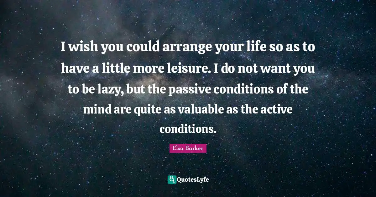 I wish you could arrange your life so as to have a little more leisure. I do not want you to be lazy, but the passive conditions of the mind are quite as valuable as the active conditions.