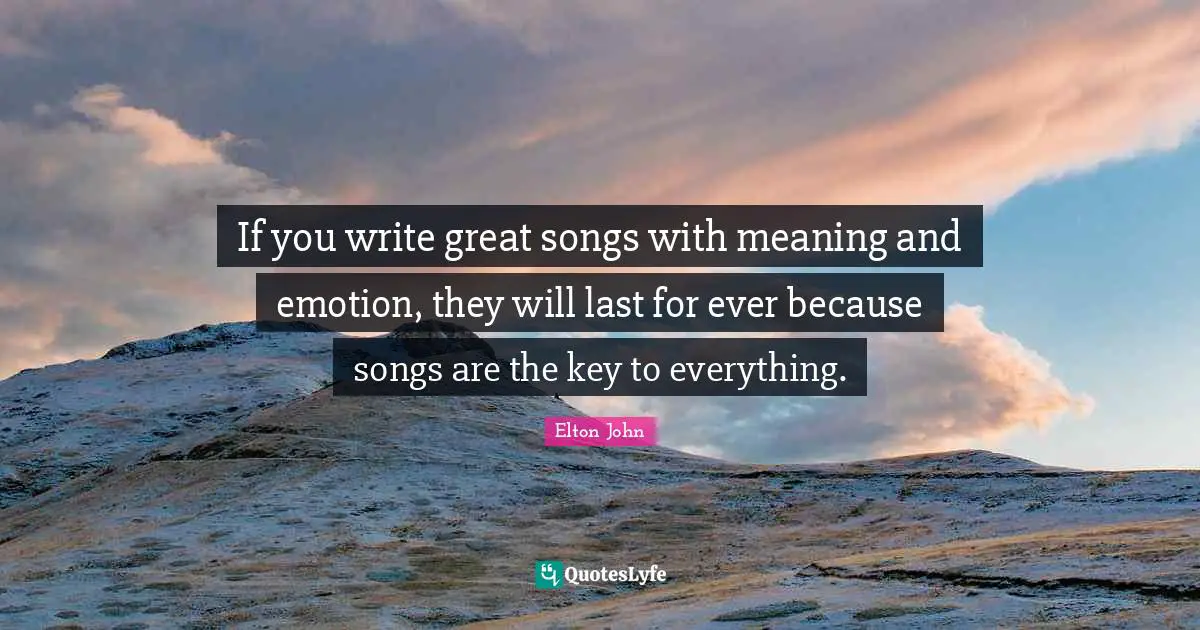 If you write great songs with meaning and emotion, they will last for ever because songs are the key to everything.
