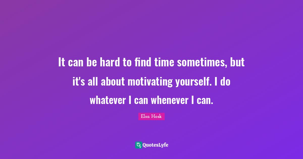 It can be hard to find time sometimes, but it's all about motivating yourself. I do whatever I can whenever I can.