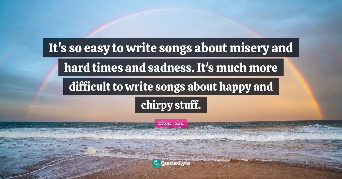 It's so easy to write songs about misery and hard times and sadness. It's much more difficult to write songs about happy and chirpy stuff.