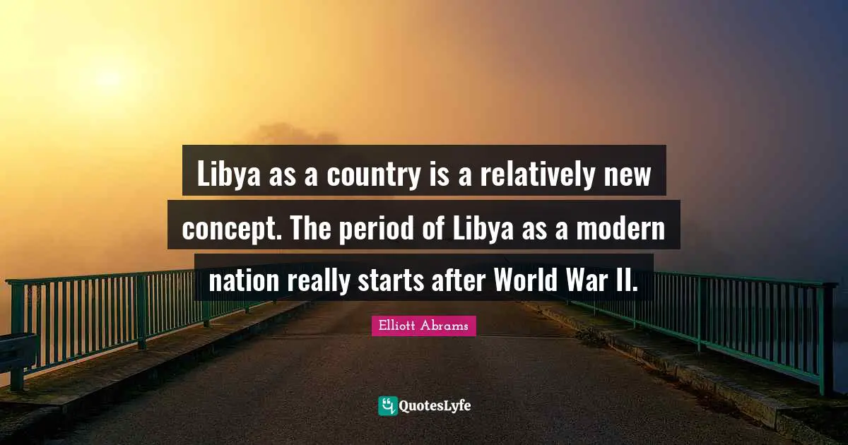Elliott Abrams Quotes: "Libya as a country is a relatively new concept. The period of Libya as a modern nation really starts after World War II."