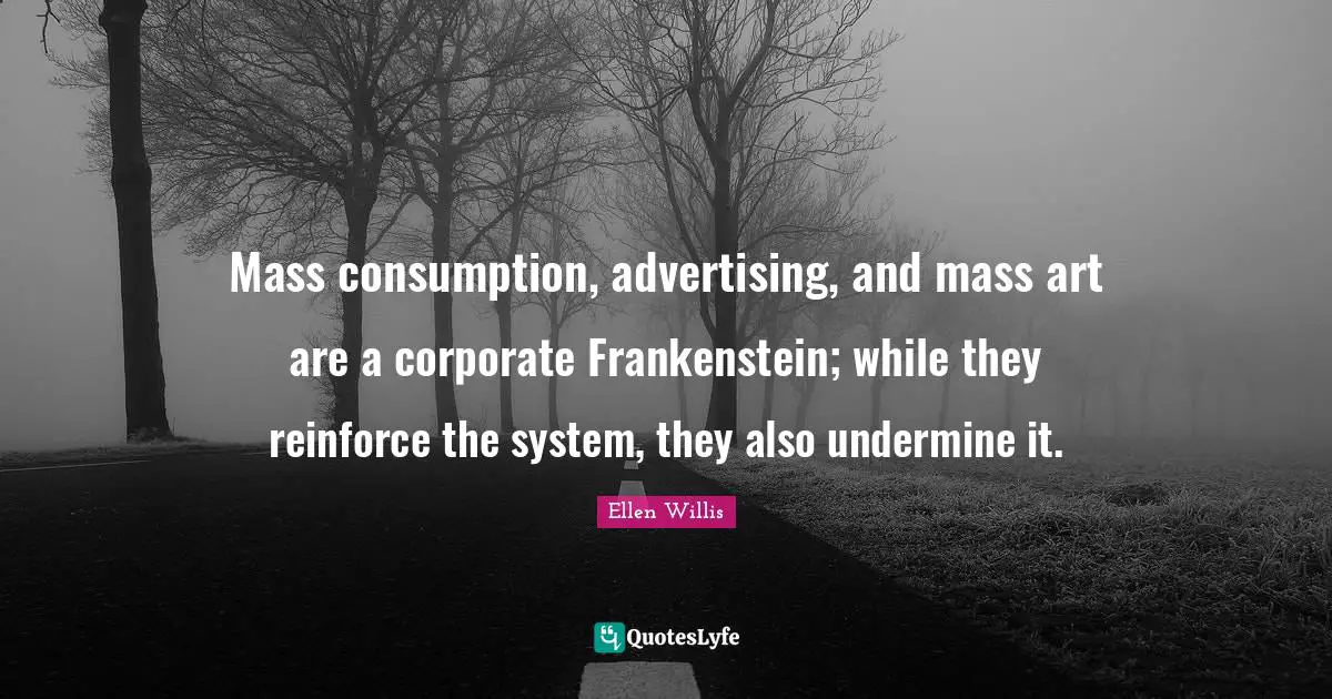 Mass consumption, advertising, and mass art are a corporate Frankenstein; while they reinforce the system, they also undermine it.
