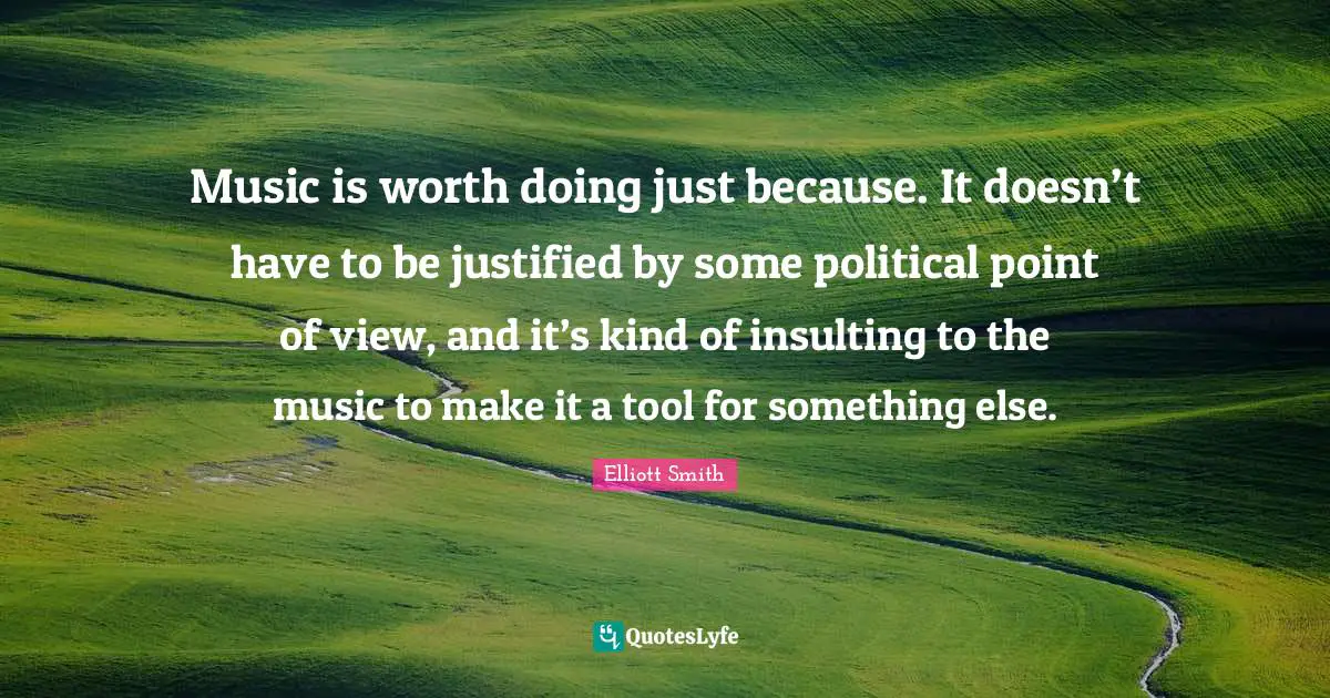 Music is worth doing just because. It doesn’t have to be justified by some political point of view, and it’s kind of insulting to the music to make it a tool for something else.