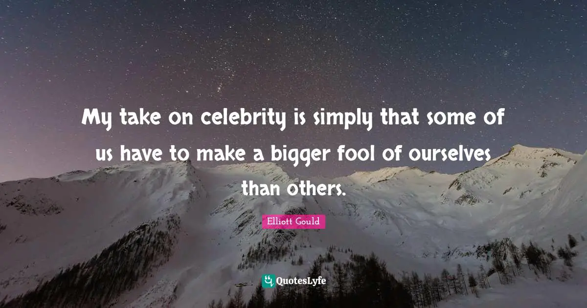 My take on celebrity is simply that some of us have to make a bigger fool of ourselves than others.