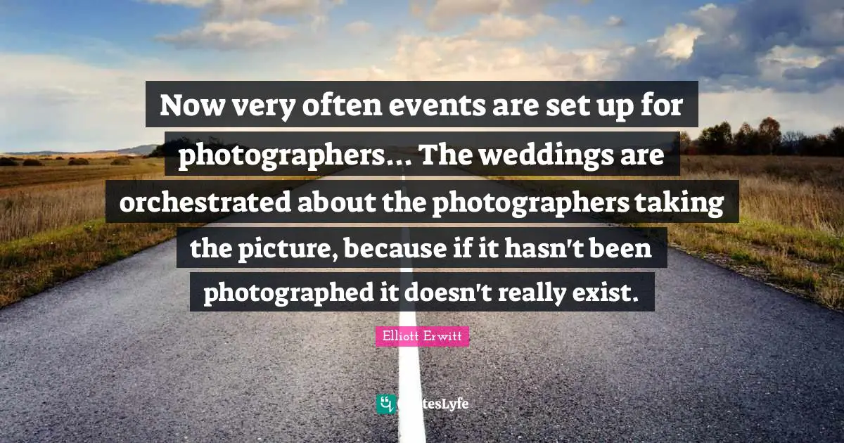 Now very often events are set up for photographers... The weddings are orchestrated about the photographers taking the picture, because if it hasn't been photographed it doesn't really exist.
