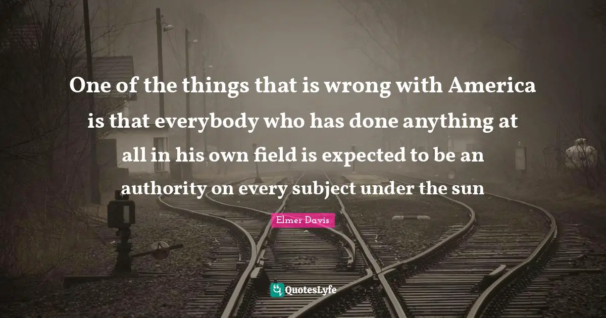 One of the things that is wrong with America is that everybody who has done anything at all in his own field is expected to be an authority on every subject under the sun