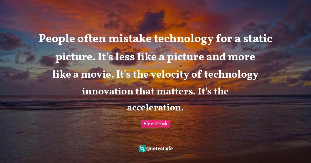 People often mistake technology for a static picture. It's less like a picture and more like a movie. It's the velocity of technology innovation that matters. It's the acceleration.