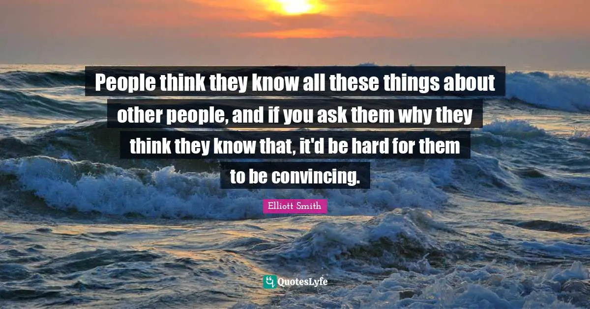 People think they know all these things about other people, and if you ask them why they think they know that, it'd be hard for them to be convincing.