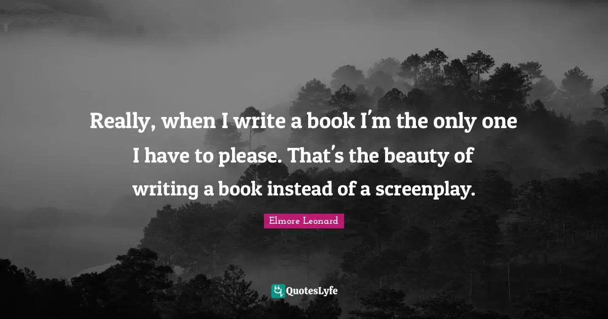 Really, when I write a book I'm the only one I have to please. That's the beauty of writing a book instead of a screenplay.