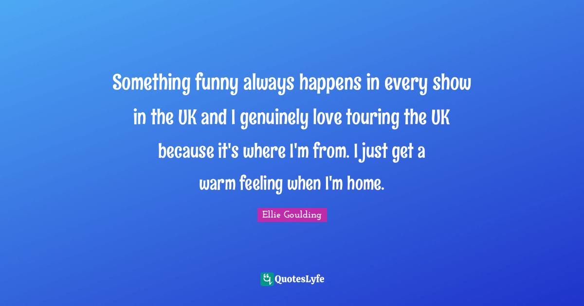 Something funny always happens in every show in the UK and I genuinely love touring the UK because it's where I'm from. I just get a warm feeling when I'm home.