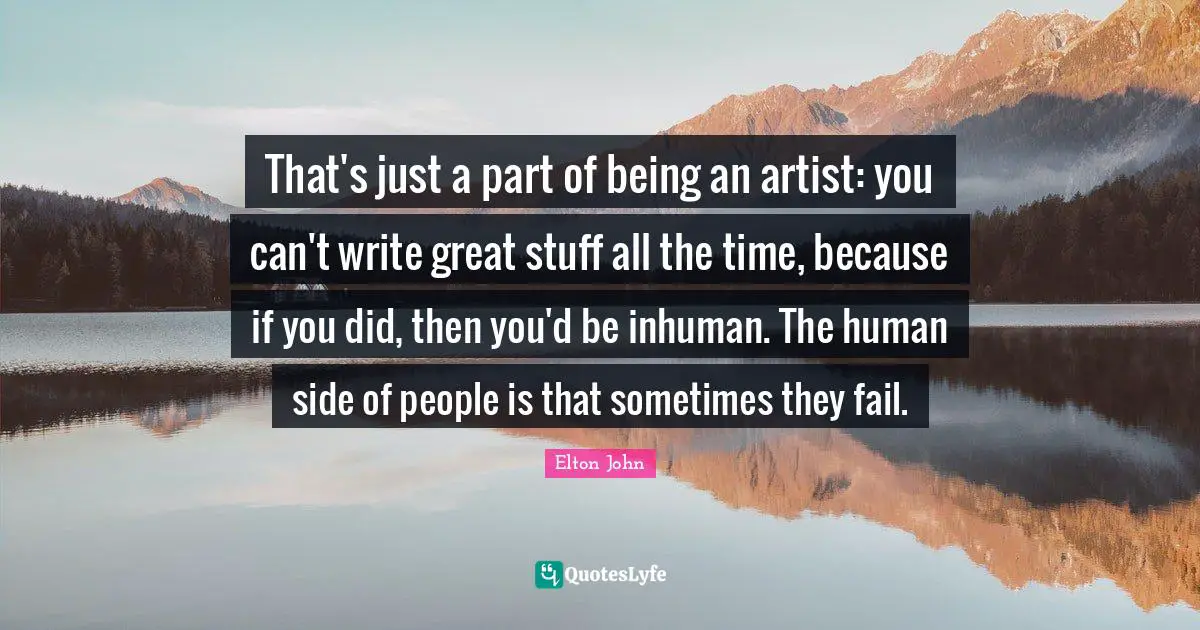 That's just a part of being an artist: you can't write great stuff all the time, because if you did, then you'd be inhuman. The human side of people is that sometimes they fail.