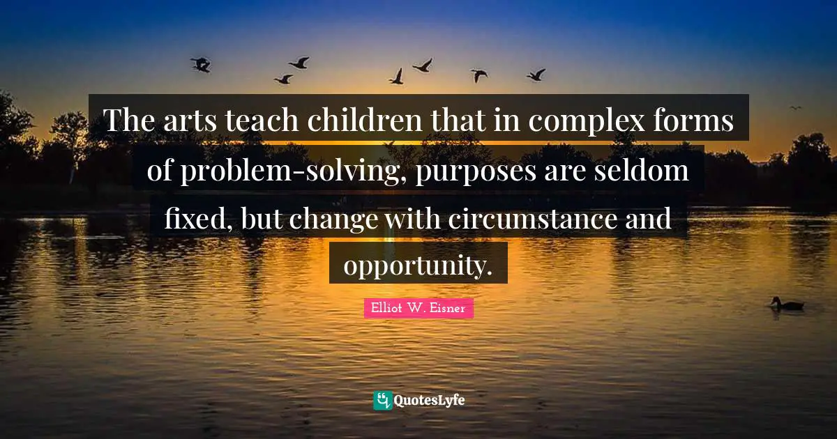 The arts teach children that in complex forms of problem-solving, purposes are seldom fixed, but change with circumstance and opportunity.