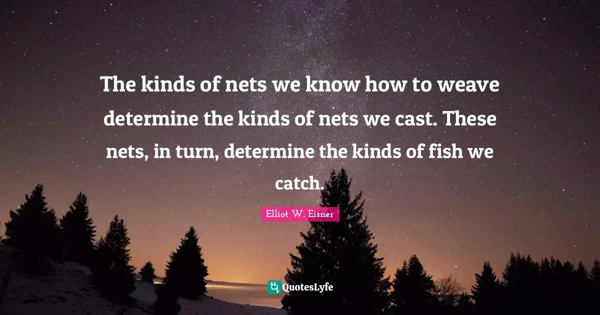 Elliot W. Eisner Quotes: The kinds of nets we know how to weave determine the kinds of nets we cast. These nets, in turn, determine the kinds of fish we catch.