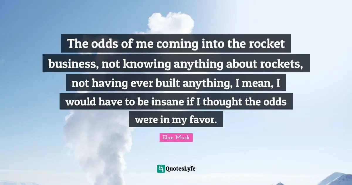 The odds of me coming into the rocket business, not knowing anything about rockets, not having ever built anything, I mean, I would have to be insane if I thought the odds were in my favor.