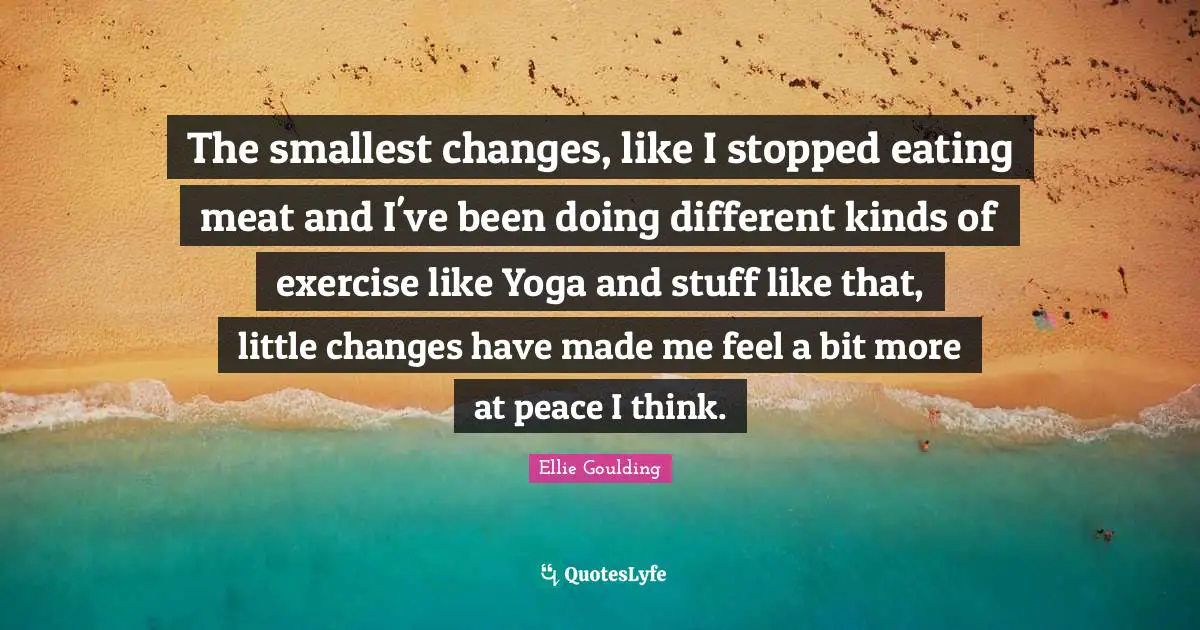The smallest changes, like I stopped eating meat and I've been doing different kinds of exercise like Yoga and stuff like that, little changes have made me feel a bit more at peace I think.