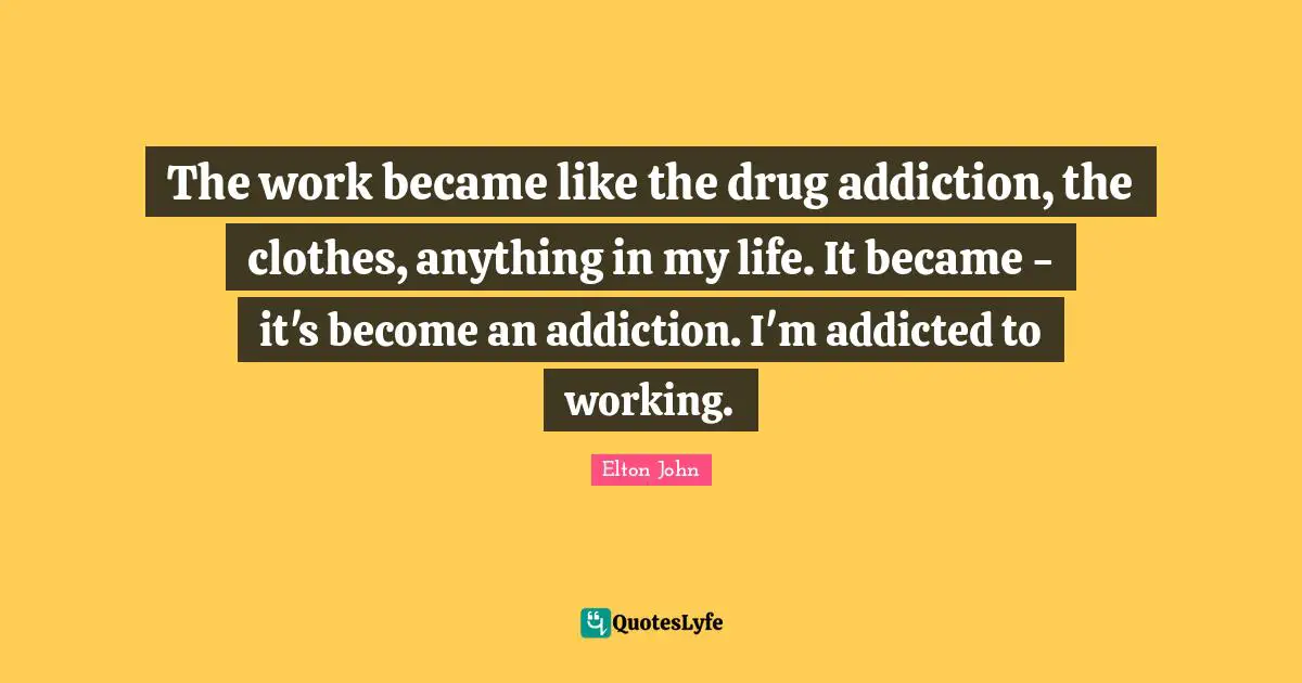 The work became like the drug addiction, the clothes, anything in my life. It became - it's become an addiction. I'm addicted to working.