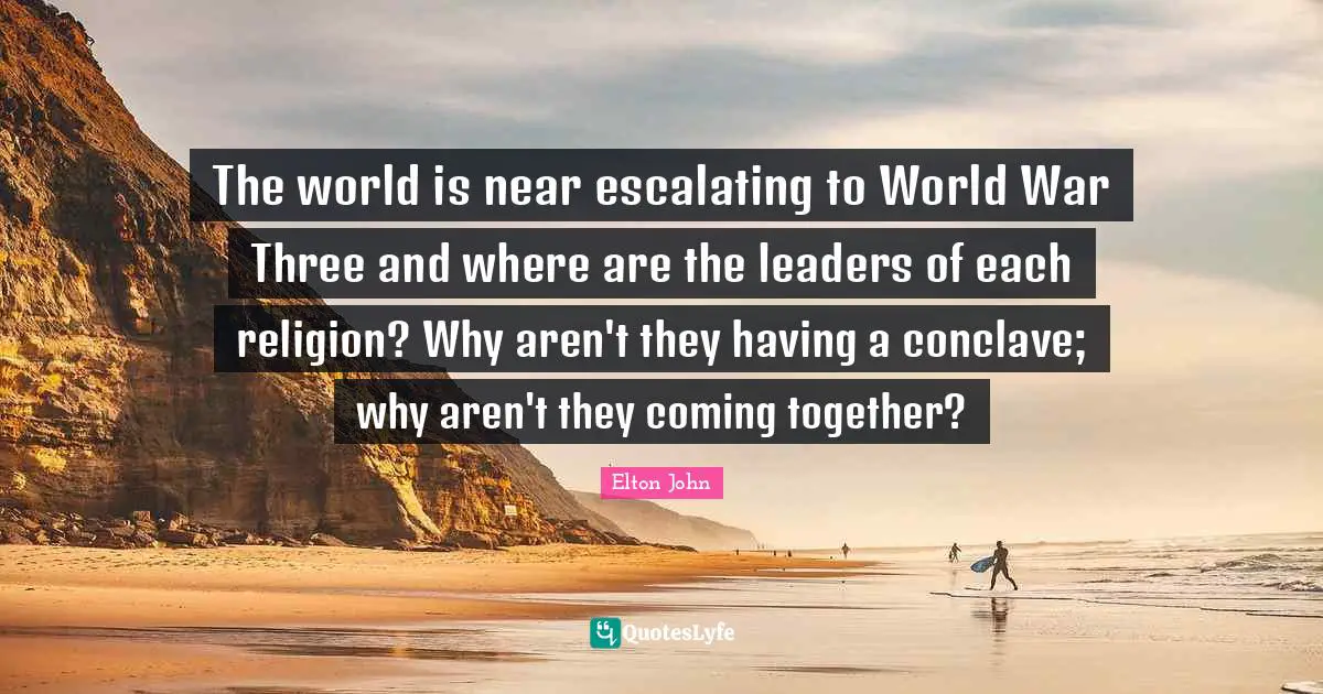 The world is near escalating to World War Three and where are the leaders of each religion? Why aren't they having a conclave; why aren't they coming together?